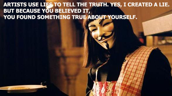 “Artists use lies, to tell the truth. Yes, I created a lie. But because you believed it, you found something true about yourself.” ― Alan Moore, V for Vendetta